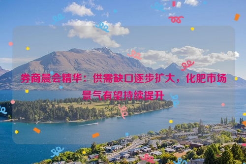 券商晨会精华：供需缺口逐步扩大，化肥市场景气有望持续提升