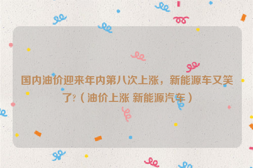 国内油价迎来年内第八次上涨，新能源车又笑了?（油价上涨 新能源汽车）