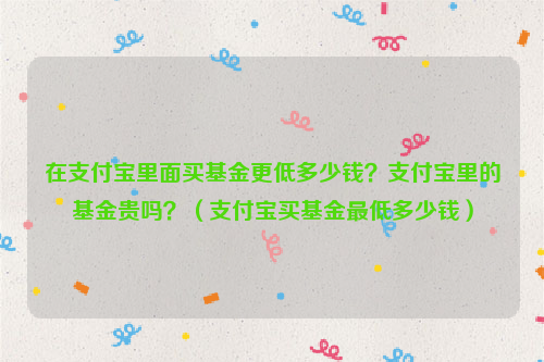 在支付宝里面买基金更低多少钱？支付宝里的基金贵吗？（支付宝买基金最低多少钱）