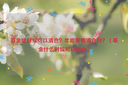 基金啥时候可以清仓？年底需要清仓吗？（基金什么时候可以清仓）