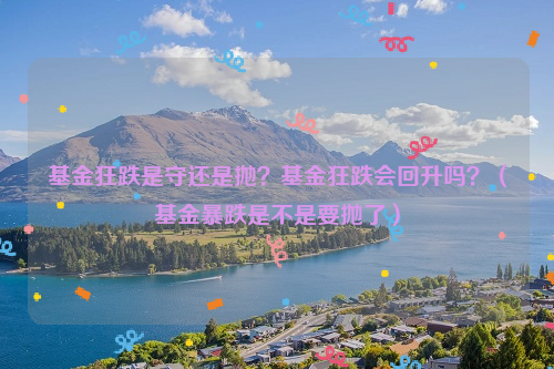 基金狂跌是守还是抛？基金狂跌会回升吗？（基金暴跌是不是要抛了）