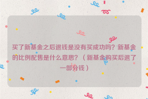 买了新基金之后退钱是没有买成功吗？新基金的比例配售是什么意思？（新基金购买后退了一部分钱）