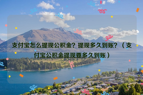 支付宝怎么提现公积金？提现多久到账？（支付宝公积金提现要多久到账）