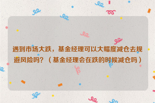 遇到市场大跌，基金经理可以大幅度减仓去规避风险吗？（基金经理会在跌的时候减仓吗）