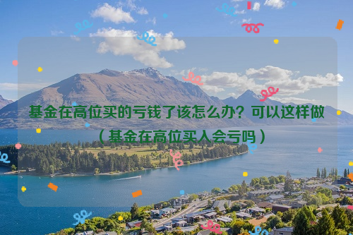 基金在高位买的亏钱了该怎么办？可以这样做（基金在高位买入会亏吗）