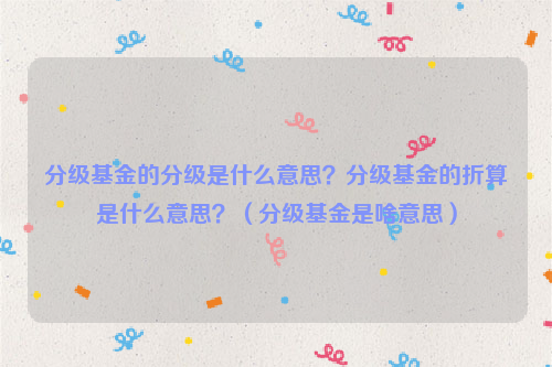 分级基金的分级是什么意思？分级基金的折算是什么意思？（分级基金是啥意思）