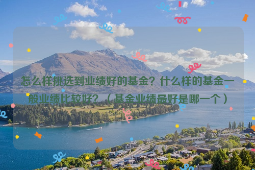 怎么样挑选到业绩好的基金？什么样的基金一般业绩比较好？（基金业绩最好是哪一个）