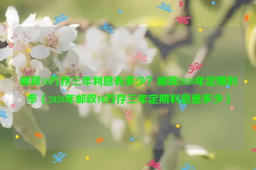 邮政10万存三年利息有多少？邮政2020年定期利率（2020年邮政10万存三年定期利息是多少）