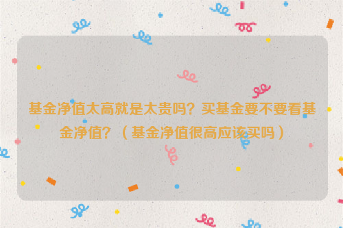 基金净值太高就是太贵吗？买基金要不要看基金净值？（基金净值很高应该买吗）