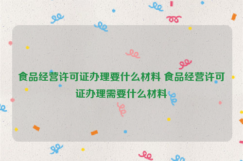 食品经营许可证办理要什么材料 食品经营许可证办理需要什么材料