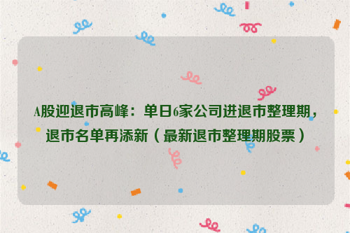 A股迎退市高峰：单日6家公司进退市整理期，退市名单再添新（最新退市整理期股票）