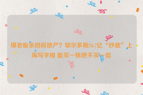 煤老板杀回房地产？鄂尔多斯26.7亿“抄底”上海写字楼 能买一栋绝不买一层