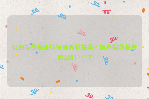 投资指数基金如何提高收益率？提高指数基金收益的 *** ？