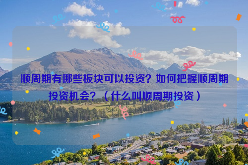 顺周期有哪些板块可以投资？如何把握顺周期投资机会？（什么叫顺周期投资）