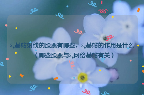 5g基站射线的股票有哪些，5g基站的作用是什么（哪些股票与5g网络基站有关）