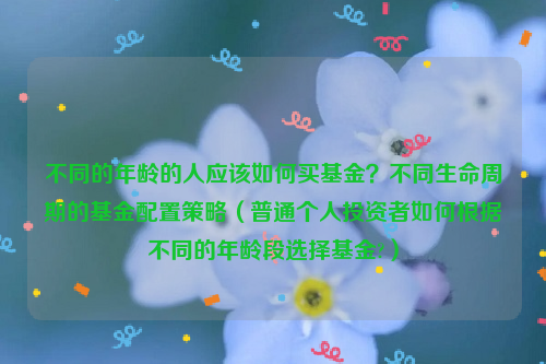 不同的年龄的人应该如何买基金？不同生命周期的基金配置策略（普通个人投资者如何根据不同的年龄段选择基金?）