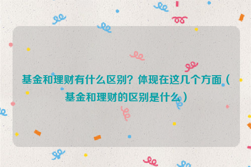 基金和理财有什么区别？体现在这几个方面（基金和理财的区别是什么）