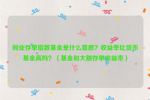 同业存单指数基金是什么意思？收益率比货币基金高吗？（基金和大额存单收益率）