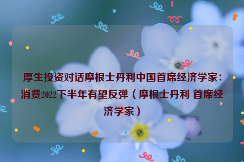 厚生投资对话摩根士丹利中国首席经济学家：消费2022下半年有望反弹（摩根士丹利 首席经济学家）