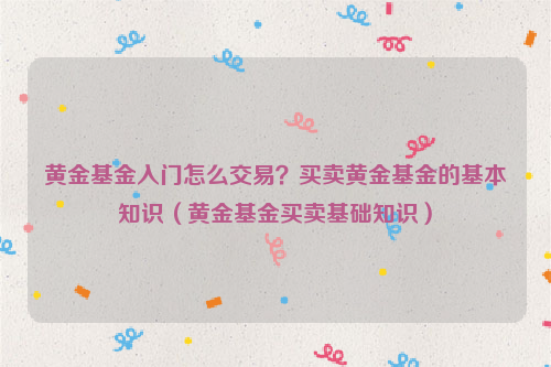 黄金基金入门怎么交易？买卖黄金基金的基本知识（黄金基金买卖基础知识）