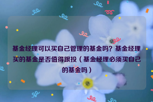 基金经理可以买自己管理的基金吗？基金经理买的基金是否值得跟投（基金经理必须买自己的基金吗）