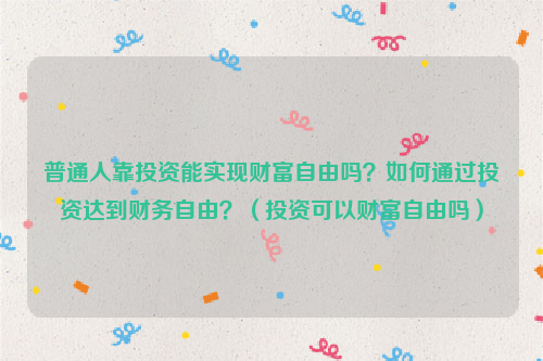 普通人靠投资能实现财富自由吗？如何通过投资达到财务自由？（投资可以财富自由吗）