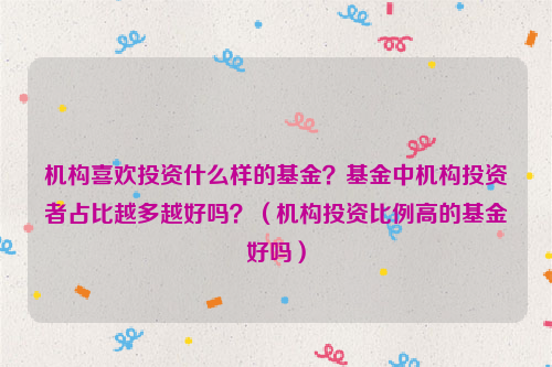 机构喜欢投资什么样的基金？基金中机构投资者占比越多越好吗？（机构投资比例高的基金好吗）