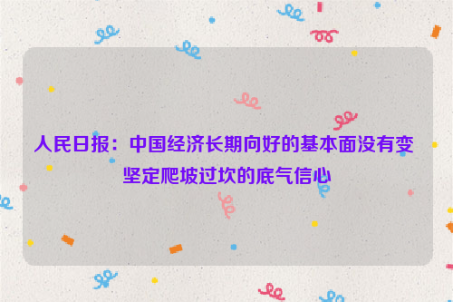 人民日报：中国经济长期向好的基本面没有变 坚定爬坡过坎的底气信心