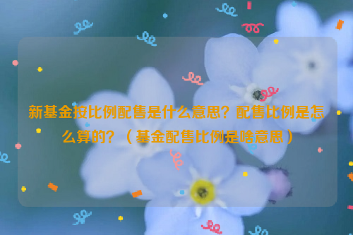 新基金按比例配售是什么意思？配售比例是怎么算的？（基金配售比例是啥意思）