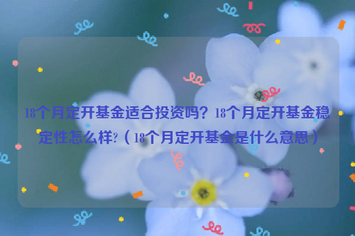 18个月定开基金适合投资吗？18个月定开基金稳定性怎么样?（18个月定开基金是什么意思）