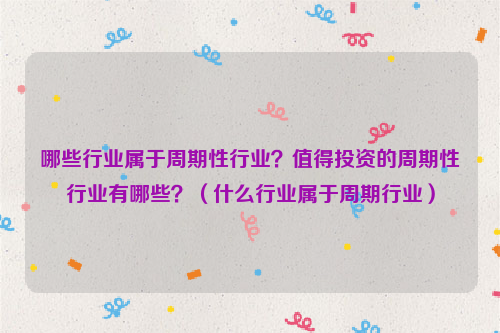 哪些行业属于周期性行业？值得投资的周期性行业有哪些？（什么行业属于周期行业）