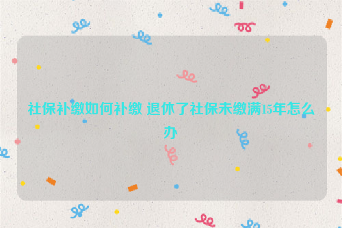 社保补缴如何补缴 退休了社保未缴满15年怎么办