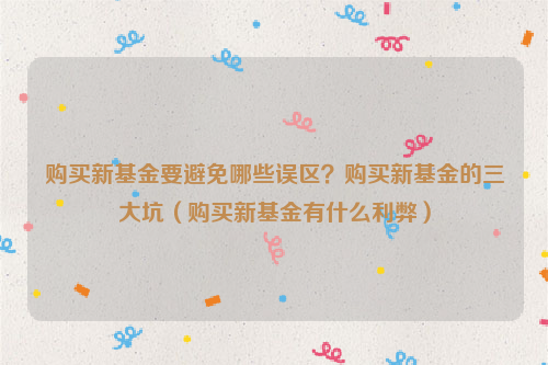 购买新基金要避免哪些误区？购买新基金的三大坑（购买新基金有什么利弊）