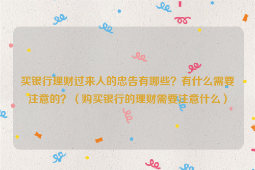 买银行理财过来人的忠告有哪些？有什么需要注意的？（购买银行的理财需要注意什么）