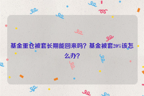 基金重仓被套长期能回来吗？基金被套20%该怎么办？