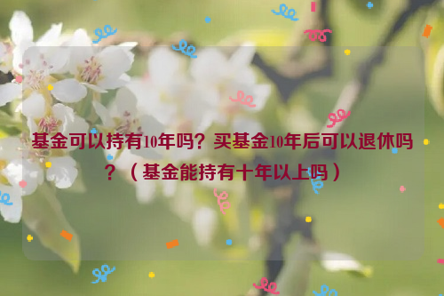 基金可以持有10年吗？买基金10年后可以退休吗？（基金能持有十年以上吗）